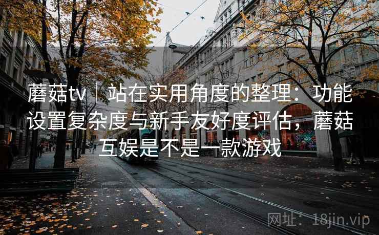 蘑菇tv｜站在实用角度的整理：功能设置复杂度与新手友好度评估，蘑菇互娱是不是一款游戏