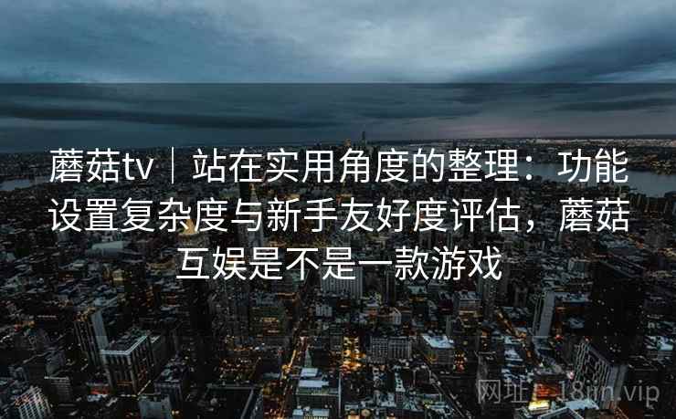 蘑菇tv|站在实用角度的整理:功能设置复杂度与新手友好度评估,蘑菇互娱是不是一款游戏 蘑菇tv|站在实用角度的整理:功能设置复杂度与新手友好度评估,蘑菇互娱是不是一款游戏