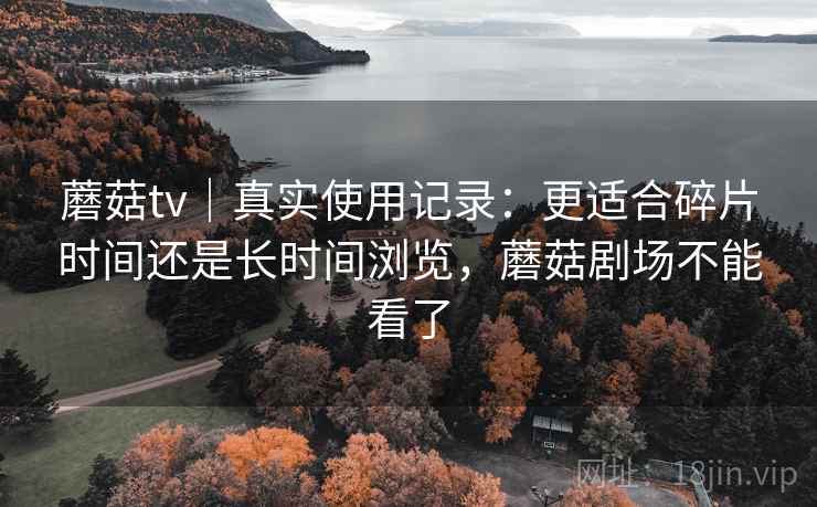 蘑菇tv｜真实使用记录：更适合碎片时间还是长时间浏览，蘑菇剧场不能看了