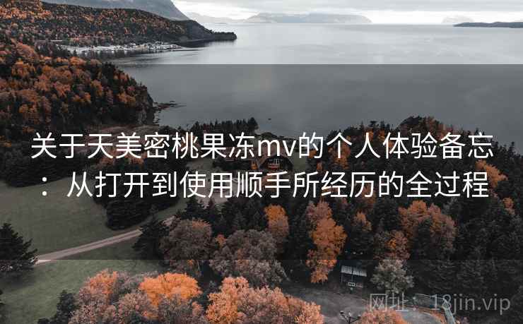 关于天美密桃果冻mv的个人体验备忘：从打开到使用顺手所经历的全过程