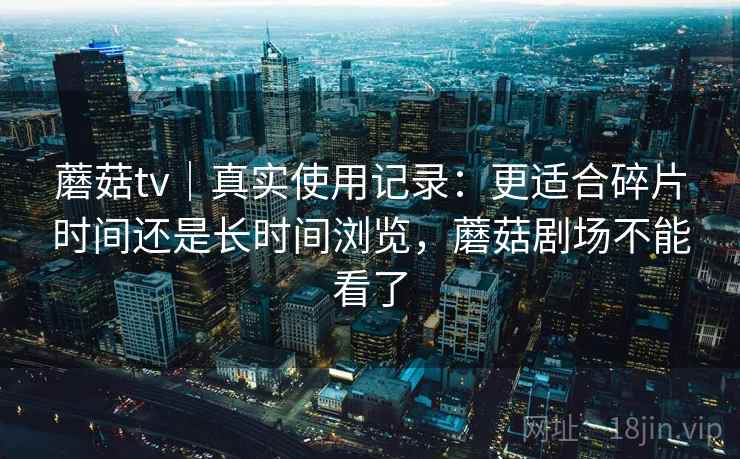 蘑菇tv|真实使用记录:更适合碎片时间还是长时间浏览,蘑菇剧场不能看了 蘑菇tv|真实使用记录:更适合碎片时间还是长时间浏览,蘑菇剧场不能看了