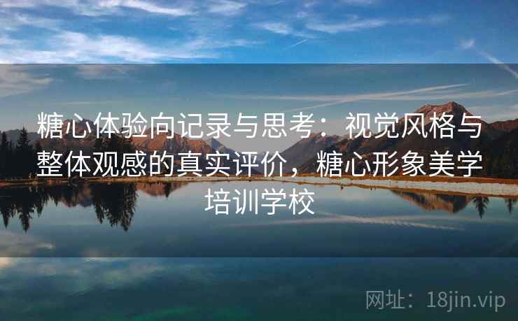 糖心体验向记录与思考：视觉风格与整体观感的真实评价，糖心形象美学培训学校