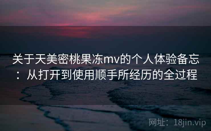 关于天美密桃果冻mv的个人体验备忘:从打开到使用顺手所经历的全过程 关于天美密桃果冻mv的个人体验备忘:从打开到使用顺手所经历的全过程