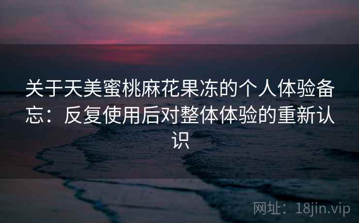 关于天美蜜桃麻花果冻的个人体验备忘:反复使用后对整体体验的重新认识 关于天美蜜桃麻花果冻的个人体验备忘:反复使用后对整体体验的重新认识