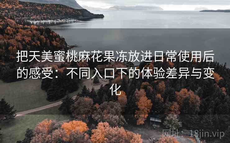 把天美蜜桃麻花果冻放进日常使用后的感受:不同入口下的体验差异与变化 把天美蜜桃麻花果冻放进日常使用后的感受:不同入口下的体验差异与变化
