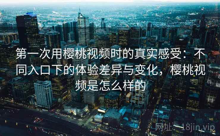 第一次用樱桃视频时的真实感受：不同入口下的体验差异与变化，樱桃视频是怎么样的