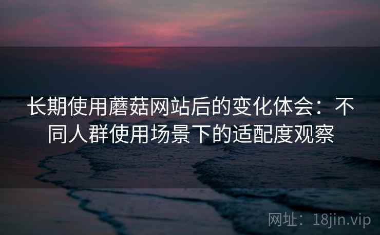 长期使用蘑菇网站后的变化体会:不同人群使用场景下的适配度观察 长期使用蘑菇网站后的变化体会:不同人群使用场景下的适配度观察