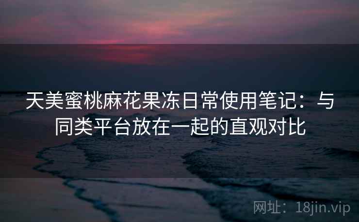 天美蜜桃麻花果冻日常使用笔记：与同类平台放在一起的直观对比