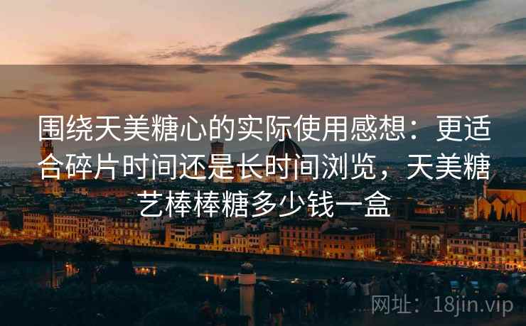 围绕天美糖心的实际使用感想：更适合碎片时间还是长时间浏览，天美糖艺棒棒糖多少钱一盒