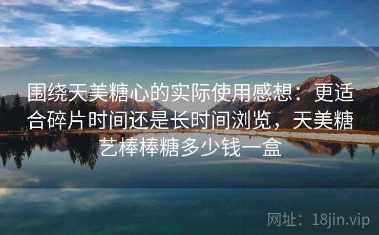 围绕天美糖心的实际使用感想:更适合碎片时间还是长时间浏览,天美糖艺棒棒糖多少钱一盒 围绕天美糖心的实际使用感想:更适合碎片时间还是长时间浏览,天美糖艺棒棒糖多少钱一盒
