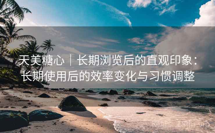 天美糖心｜长期浏览后的直观印象：长期使用后的效率变化与习惯调整