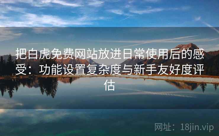 把白虎免费网站放进日常使用后的感受：功能设置复杂度与新手友好度评估