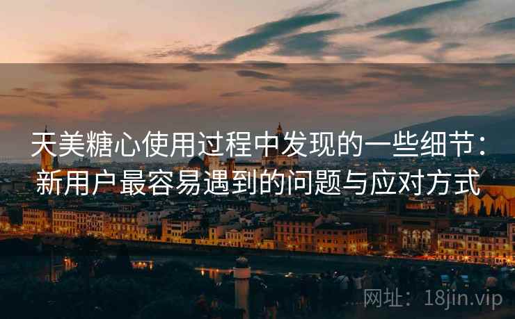 天美糖心使用过程中发现的一些细节：新用户最容易遇到的问题与应对方式