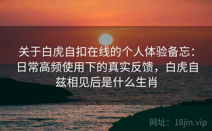关于白虎自扣在线的个人体验备忘：日常高频使用下的真实反馈，白虎自兹相见后是什么生肖