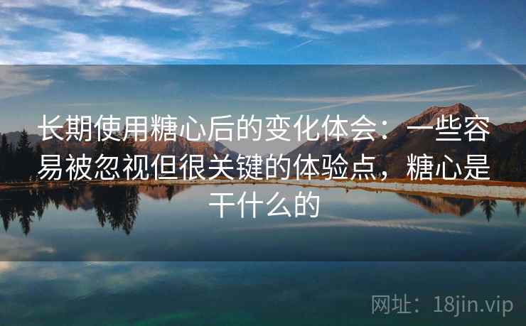 长期使用糖心后的变化体会：一些容易被忽视但很关键的体验点，糖心是干什么的