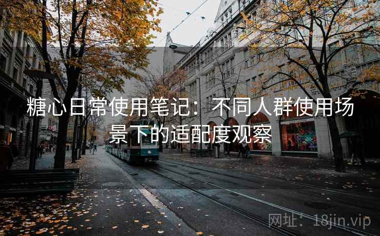 糖心日常使用笔记:不同人群使用场景下的适配度观察 糖心日常使用笔记:不同人群使用场景下的适配度观察