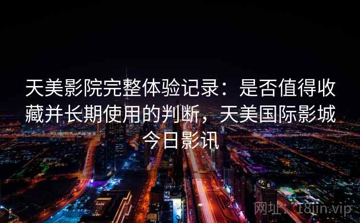 天美影院完整体验记录：是否值得收藏并长期使用的判断，天美国际影城今日影讯