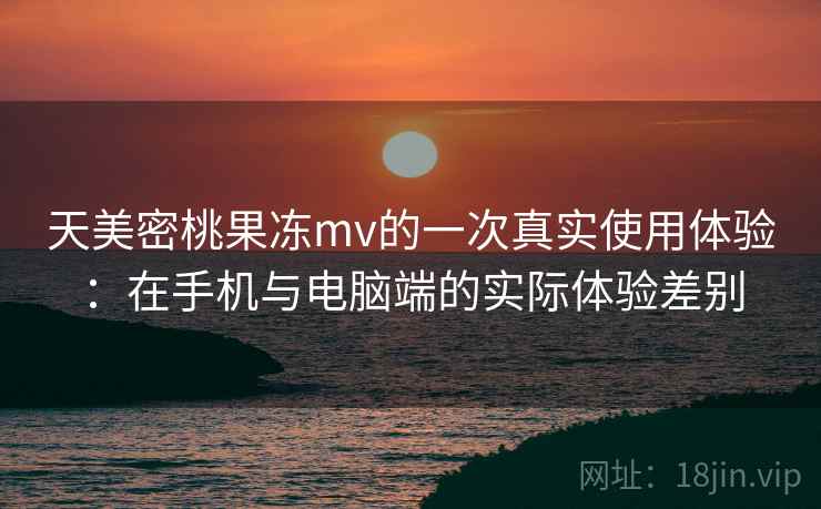 天美密桃果冻mv的一次真实使用体验：在手机与电脑端的实际体验差别