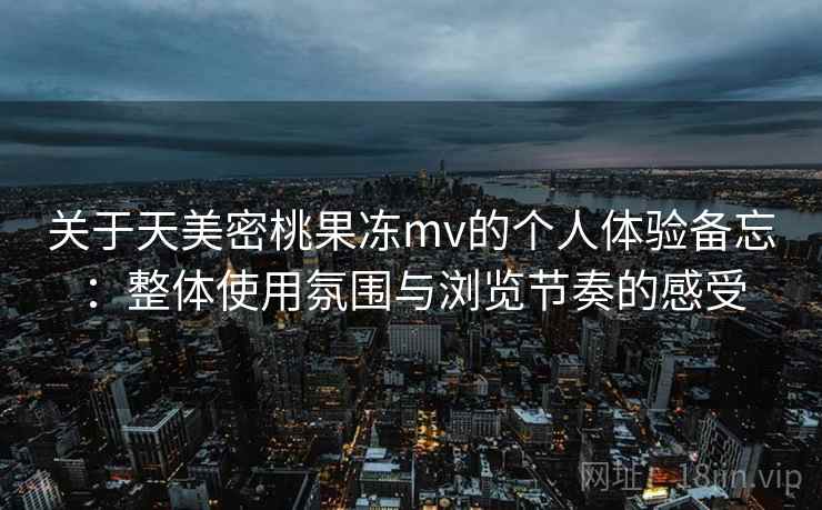 关于天美密桃果冻mv的个人体验备忘：整体使用氛围与浏览节奏的感受