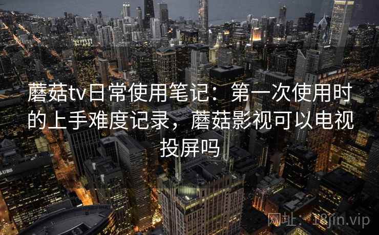 蘑菇tv日常使用笔记：第一次使用时的上手难度记录，蘑菇影视可以电视投屏吗