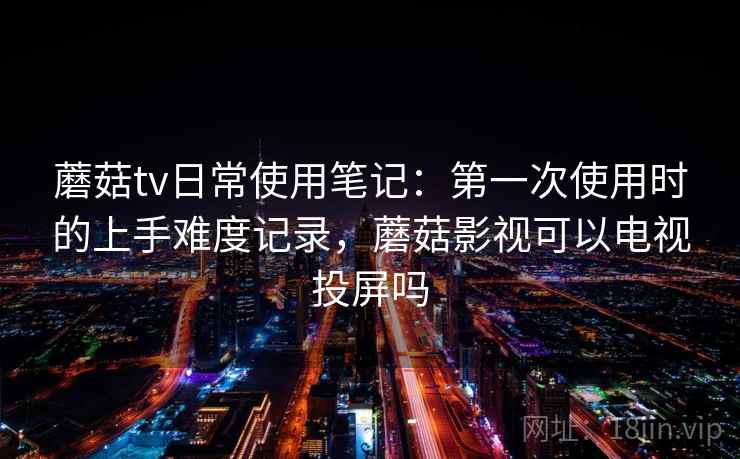 蘑菇tv日常使用笔记：第一次使用时的上手难度记录，蘑菇影视可以电视投屏吗