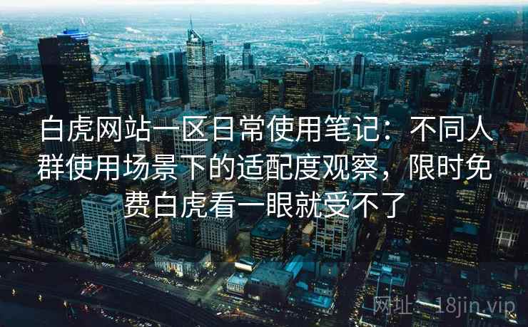 白虎网站一区日常使用笔记：不同人群使用场景下的适配度观察，限时免费白虎看一眼就受不了