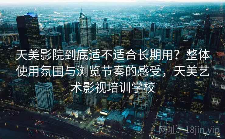 天美影院到底适不适合长期用？整体使用氛围与浏览节奏的感受，天美艺术影视培训学校