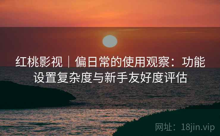 红桃影视｜偏日常的使用观察：功能设置复杂度与新手友好度评估