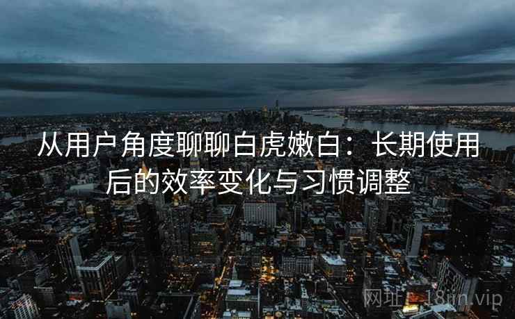 从用户角度聊聊白虎嫩白：长期使用后的效率变化与习惯调整