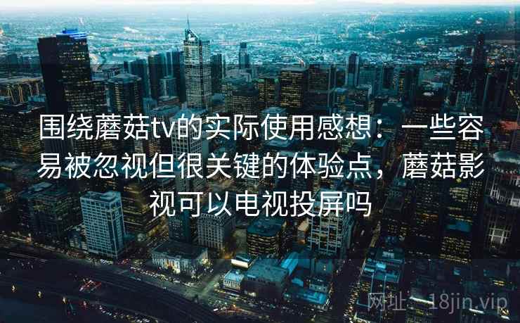围绕蘑菇tv的实际使用感想：一些容易被忽视但很关键的体验点，蘑菇影视可以电视投屏吗
