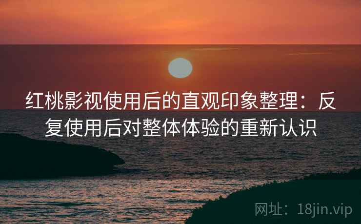红桃影视使用后的直观印象整理：反复使用后对整体体验的重新认识