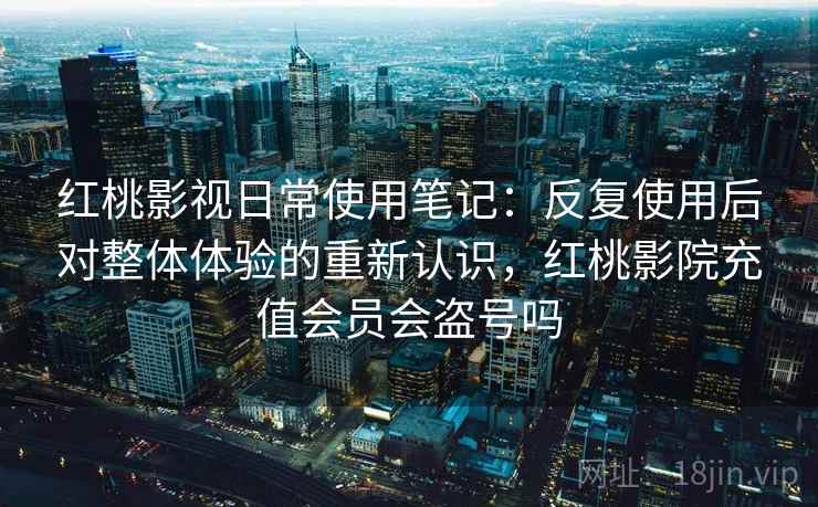 红桃影视日常使用笔记：反复使用后对整体体验的重新认识，红桃影院充值会员会盗号吗