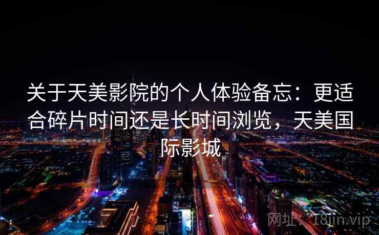 关于天美影院的个人体验备忘：更适合碎片时间还是长时间浏览，天美国际影城