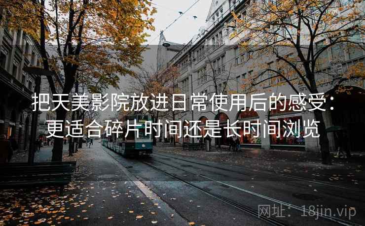 把天美影院放进日常使用后的感受：更适合碎片时间还是长时间浏览