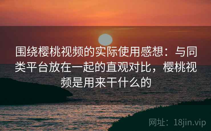 围绕樱桃视频的实际使用感想：与同类平台放在一起的直观对比，樱桃视频是用来干什么的