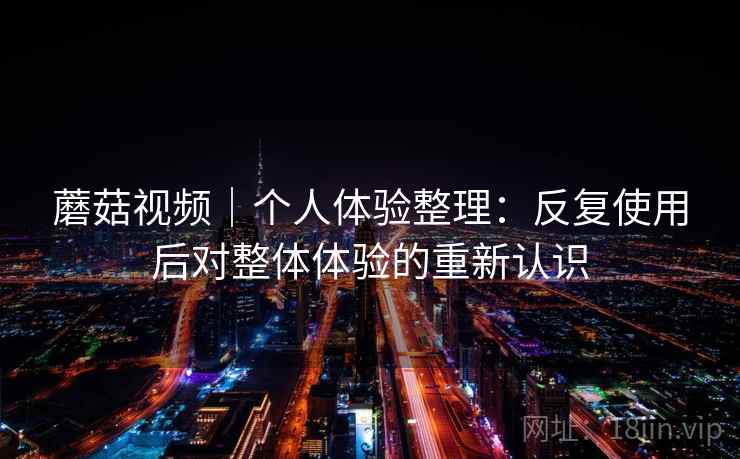 蘑菇视频｜个人体验整理：反复使用后对整体体验的重新认识