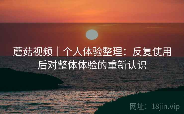 蘑菇视频|个人体验整理:反复使用后对整体体验的重新认识 蘑菇视频|个人体验整理:反复使用后对整体体验的重新认识