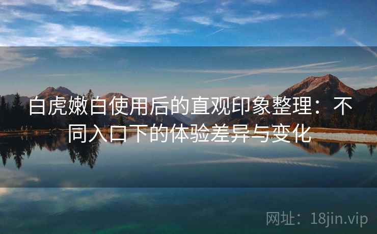 白虎嫩白使用后的直观印象整理:不同入口下的体验差异与变化 白虎嫩白使用后的直观印象整理:不同入口下的体验差异与变化