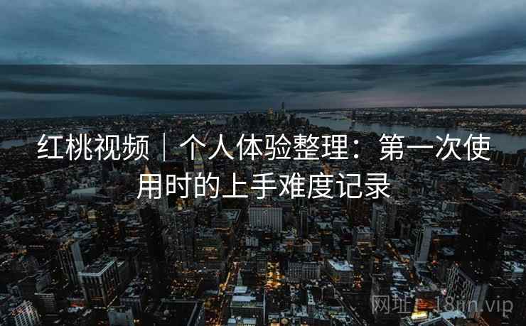 红桃视频｜个人体验整理：第一次使用时的上手难度记录