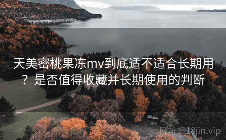 天美密桃果冻mv到底适不适合长期用？是否值得收藏并长期使用的判断