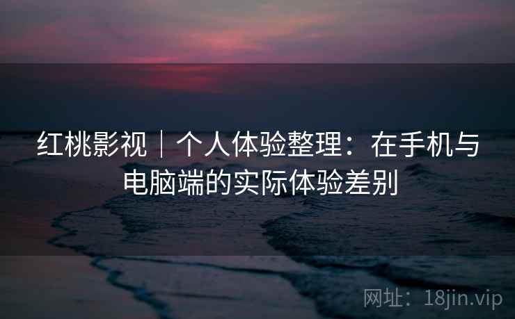 红桃影视｜个人体验整理：在手机与电脑端的实际体验差别