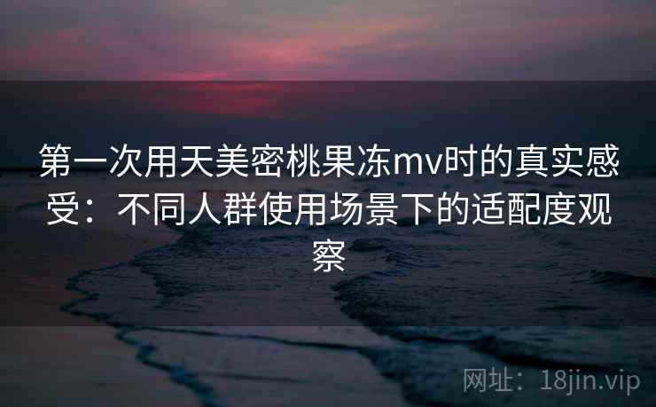 第一次用天美密桃果冻mv时的真实感受：不同人群使用场景下的适配度观察