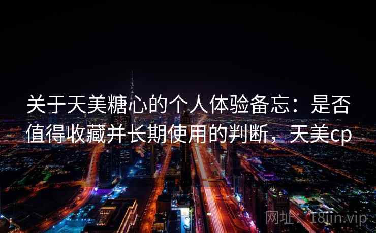 关于天美糖心的个人体验备忘：是否值得收藏并长期使用的判断，天美cp