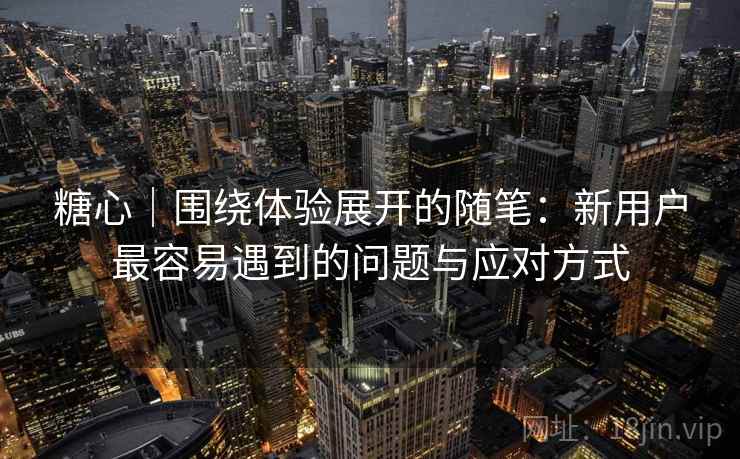 糖心｜围绕体验展开的随笔：新用户最容易遇到的问题与应对方式