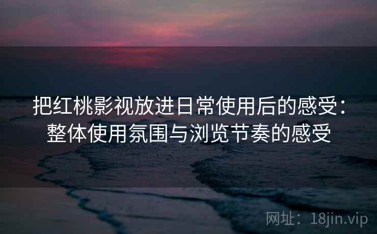 把红桃影视放进日常使用后的感受：整体使用氛围与浏览节奏的感受