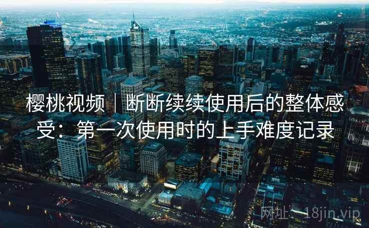 樱桃视频｜断断续续使用后的整体感受：第一次使用时的上手难度记录
