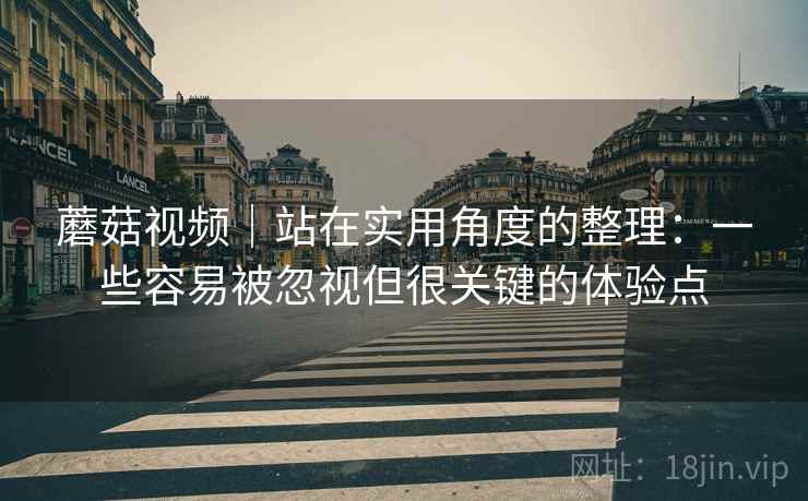 蘑菇视频｜站在实用角度的整理：一些容易被忽视但很关键的体验点