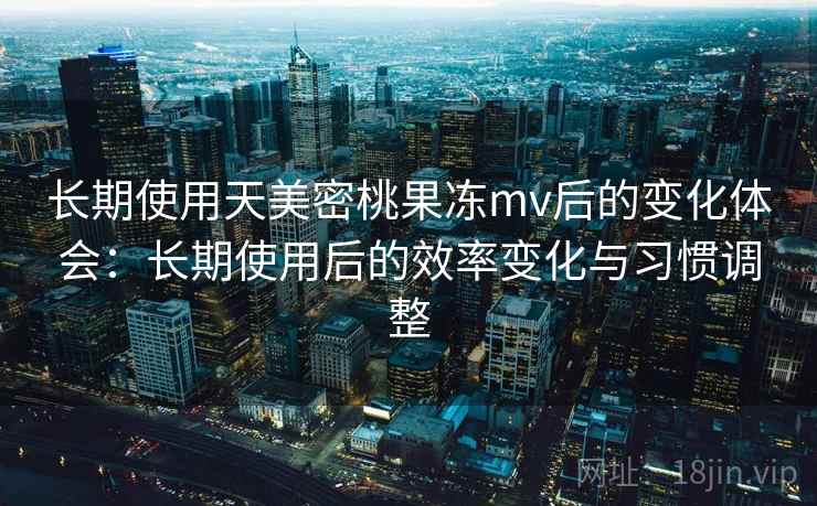 长期使用天美密桃果冻mv后的变化体会：长期使用后的效率变化与习惯调整