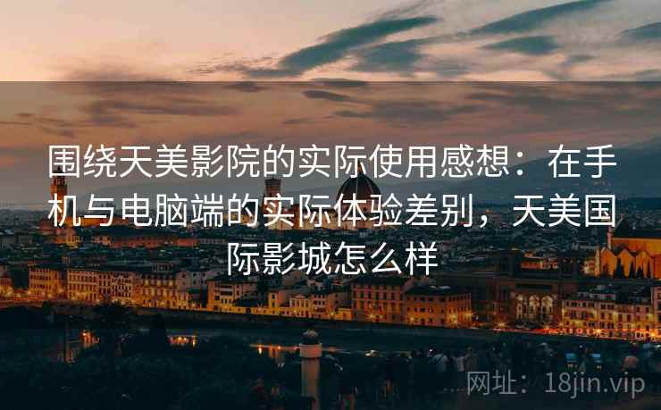 围绕天美影院的实际使用感想：在手机与电脑端的实际体验差别，天美国际影城怎么样