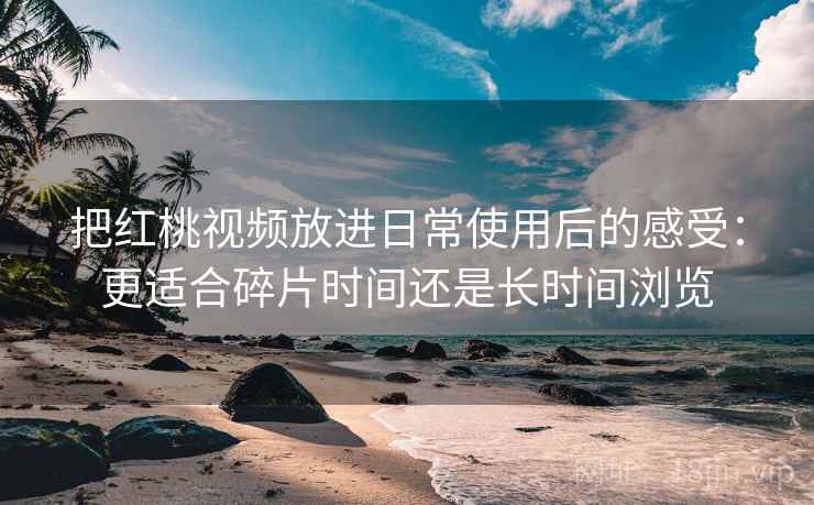 把红桃视频放进日常使用后的感受：更适合碎片时间还是长时间浏览